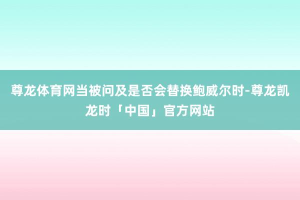 尊龙体育网当被问及是否会替换鲍威尔时-尊龙凯龙时「中国」官方网站