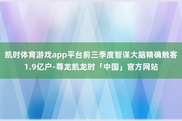 凯时体育游戏app平台前三季度智谋大脑精确触客1.9亿户-尊龙凯龙时「中国」官方网站