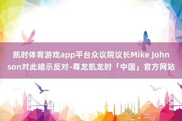 凯时体育游戏app平台众议院议长Mike Johnson对此暗示反对-尊龙凯龙时「中国」官方网站