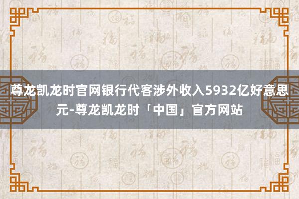 尊龙凯龙时官网银行代客涉外收入5932亿好意思元-尊龙凯龙时「中国」官方网站