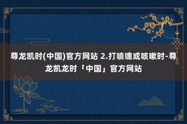 尊龙凯时(中国)官方网站 2.打喷嚏或咳嗽时-尊龙凯龙时「中国」官方网站