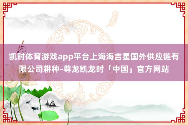 凯时体育游戏app平台上海海吉星国外供应链有限公司耕种-尊龙凯龙时「中国」官方网站