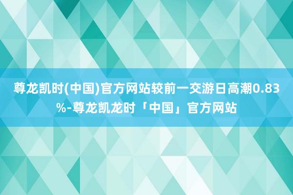 尊龙凯时(中国)官方网站较前一交游日高潮0.83%-尊龙凯龙时「中国」官方网站