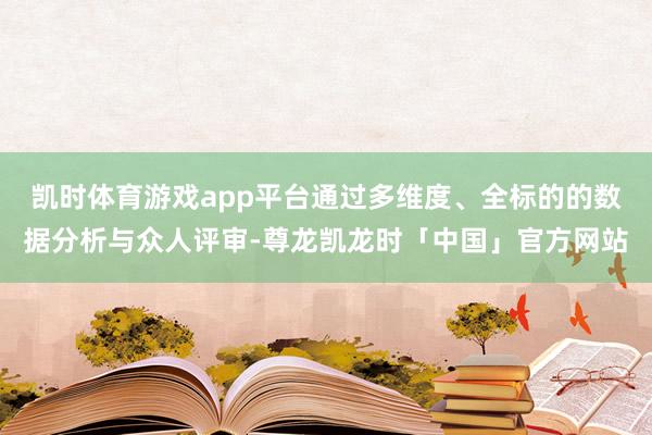 凯时体育游戏app平台通过多维度、全标的的数据分析与众人评审-尊龙凯龙时「中国」官方网站