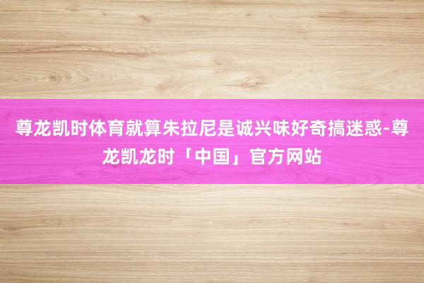 尊龙凯时体育就算朱拉尼是诚兴味好奇搞迷惑-尊龙凯龙时「中国」官方网站