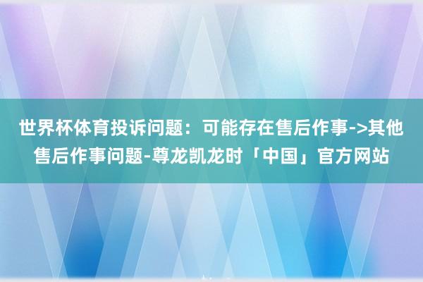 世界杯体育投诉问题：可能存在售后作事->其他售后作事问题-尊龙凯龙时「中国」官方网站