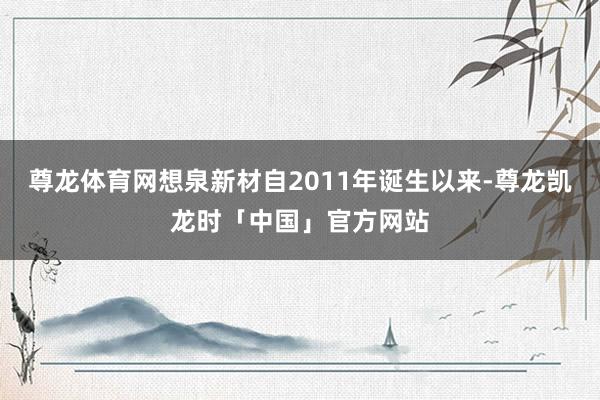 尊龙体育网想泉新材自2011年诞生以来-尊龙凯龙时「中国」官方网站
