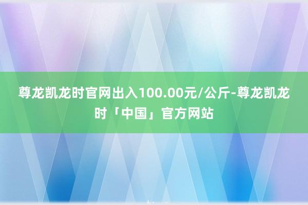 尊龙凯龙时官网出入100.00元/公斤-尊龙凯龙时「中国」官方网站