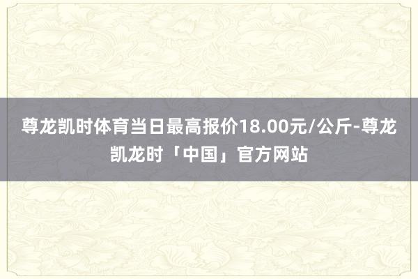 尊龙凯时体育当日最高报价18.00元/公斤-尊龙凯龙时「中国」官方网站