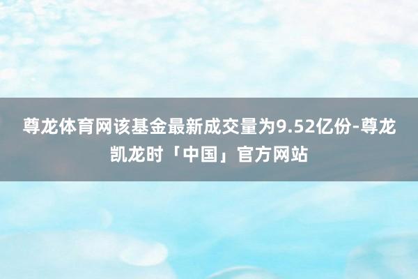 尊龙体育网该基金最新成交量为9.52亿份-尊龙凯龙时「中国」官方网站