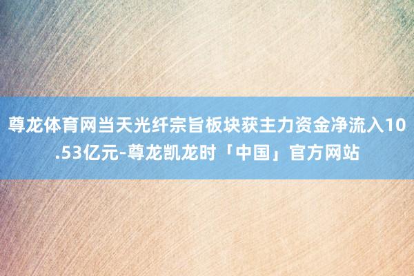 尊龙体育网当天光纤宗旨板块获主力资金净流入10.53亿元-尊龙凯龙时「中国」官方网站