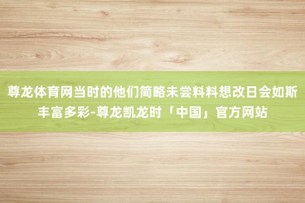 尊龙体育网当时的他们简略未尝料料想改日会如斯丰富多彩-尊龙凯龙时「中国」官方网站