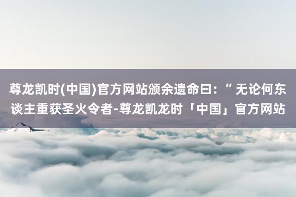 尊龙凯时(中国)官方网站颁余遗命曰：”无论何东谈主重获圣火令者-尊龙凯龙时「中国」官方网站