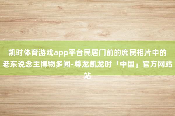 凯时体育游戏app平台民居门前的庶民相片中的老东说念主博物多闻-尊龙凯龙时「中国」官方网站