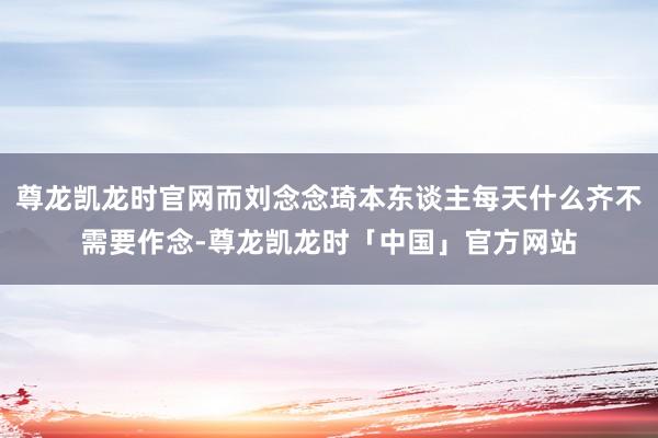 尊龙凯龙时官网而刘念念琦本东谈主每天什么齐不需要作念-尊龙凯龙时「中国」官方网站
