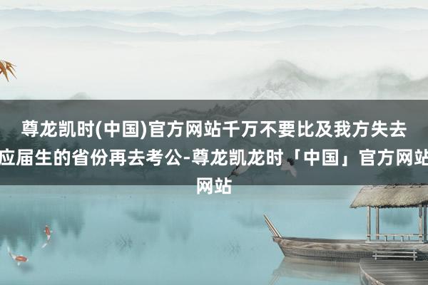 尊龙凯时(中国)官方网站千万不要比及我方失去应届生的省份再去考公-尊龙凯龙时「中国」官方网站