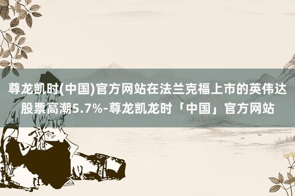 尊龙凯时(中国)官方网站在法兰克福上市的英伟达股票高潮5.7%-尊龙凯龙时「中国」官方网站