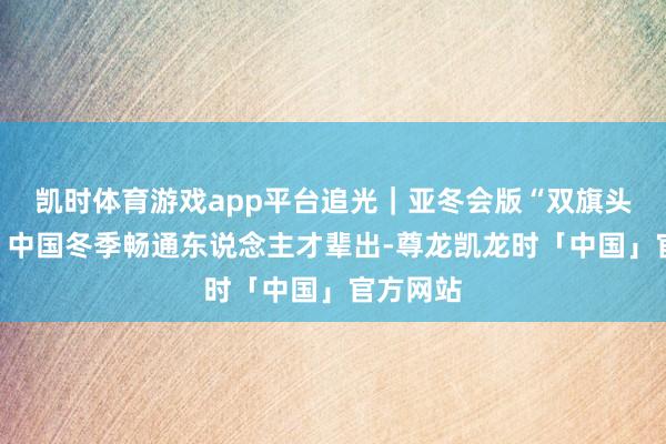 凯时体育游戏app平台追光｜亚冬会版“双旗头”上线，中国冬季畅通东说念主才辈出-尊龙凯龙时「中国」官方网站