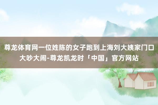 尊龙体育网一位姓陈的女子跑到上海刘大姨家门口大吵大闹-尊龙凯龙时「中国」官方网站