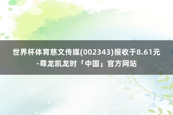 世界杯体育慈文传媒(002343)报收于8.61元-尊龙凯龙时「中国」官方网站