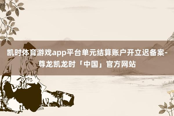 凯时体育游戏app平台单元结算账户开立迟备案-尊龙凯龙时「中国」官方网站