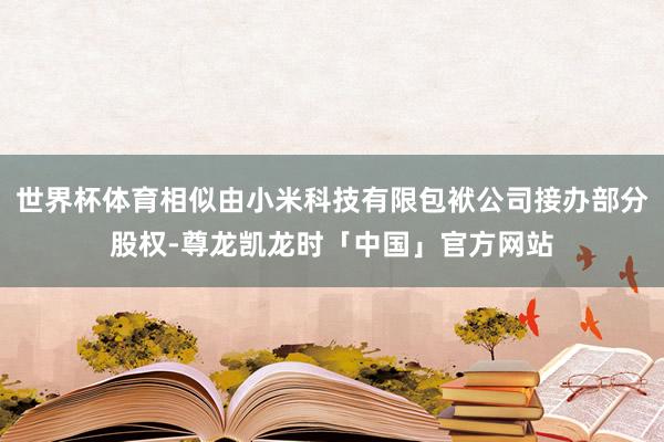 世界杯体育相似由小米科技有限包袱公司接办部分股权-尊龙凯龙时「中国」官方网站