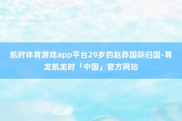 凯时体育游戏app平台29岁的赵莽国际归国-尊龙凯龙时「中国」官方网站