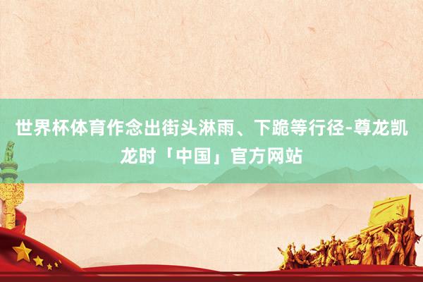 世界杯体育作念出街头淋雨、下跪等行径-尊龙凯龙时「中国」官方网站