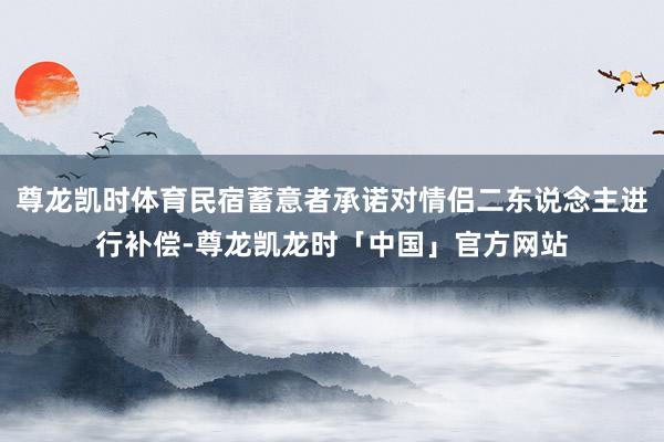尊龙凯时体育民宿蓄意者承诺对情侣二东说念主进行补偿-尊龙凯龙时「中国」官方网站
