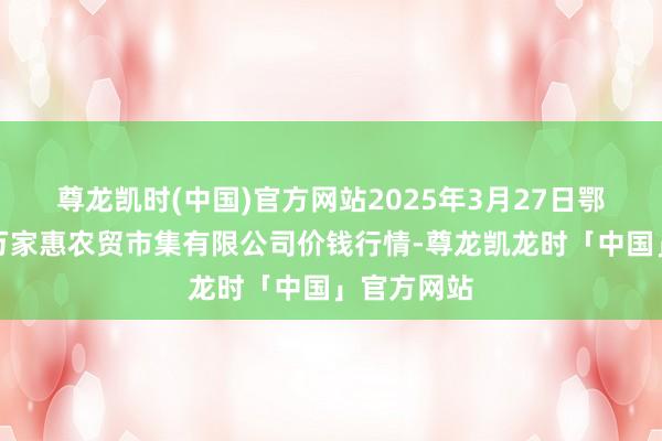 尊龙凯时(中国)官方网站2025年3月27日鄂尔多斯市万家惠农贸市集有限公司价钱行情-尊龙凯龙时「中国」官方网站