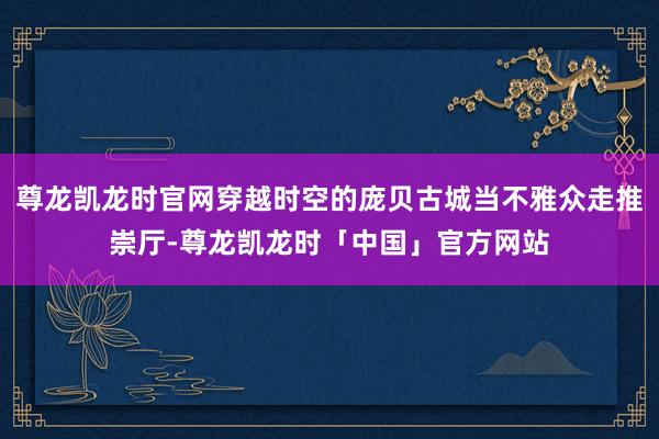 尊龙凯龙时官网穿越时空的庞贝古城当不雅众走推崇厅-尊龙凯龙时「中国」官方网站