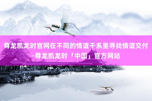 尊龙凯龙时官网在不同的情谊干系里寻找情谊交付-尊龙凯龙时「中国」官方网站