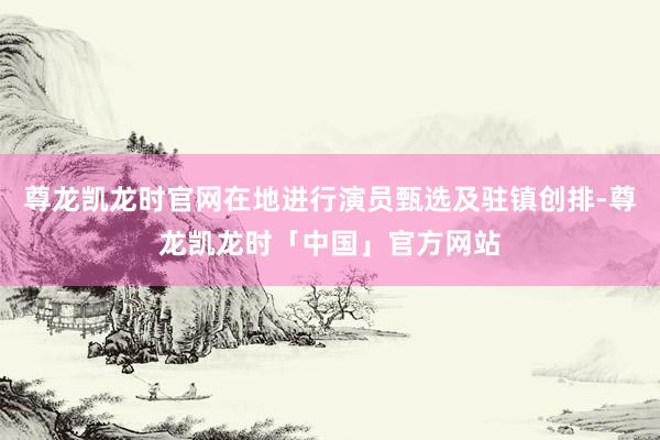 尊龙凯龙时官网在地进行演员甄选及驻镇创排-尊龙凯龙时「中国」官方网站