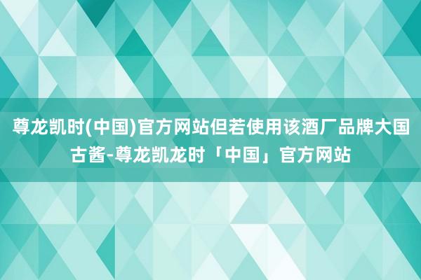 尊龙凯时(中国)官方网站但若使用该酒厂品牌大国古酱-尊龙凯龙时「中国」官方网站