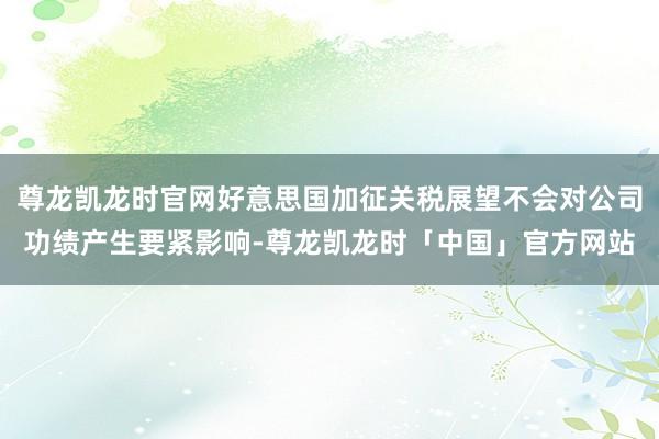 尊龙凯龙时官网好意思国加征关税展望不会对公司功绩产生要紧影响-尊龙凯龙时「中国」官方网站