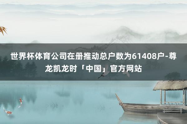 世界杯体育公司在册推动总户数为61408户-尊龙凯龙时「中国」官方网站
