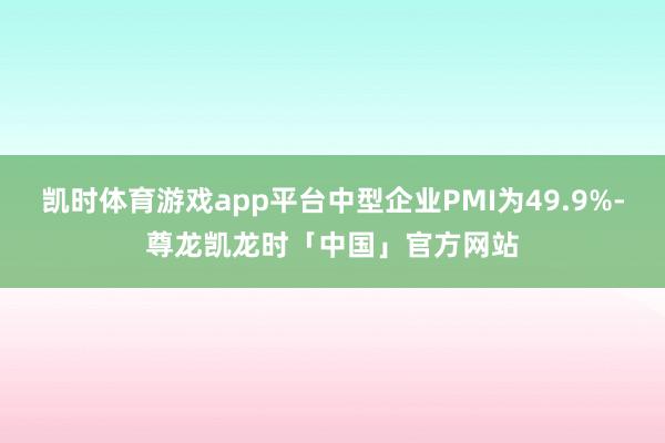凯时体育游戏app平台中型企业PMI为49.9%-尊龙凯龙时「中国」官方网站
