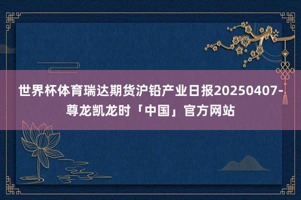 世界杯体育瑞达期货沪铅产业日报20250407-尊龙凯龙时「中国」官方网站