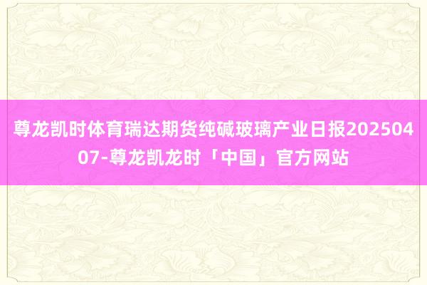 尊龙凯时体育瑞达期货纯碱玻璃产业日报20250407-尊龙凯龙时「中国」官方网站