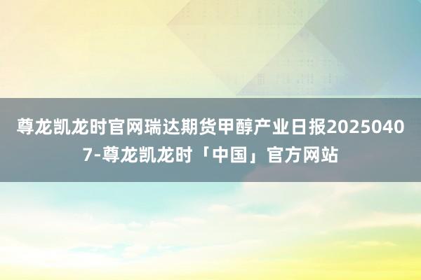 尊龙凯龙时官网瑞达期货甲醇产业日报20250407-尊龙凯龙时「中国」官方网站