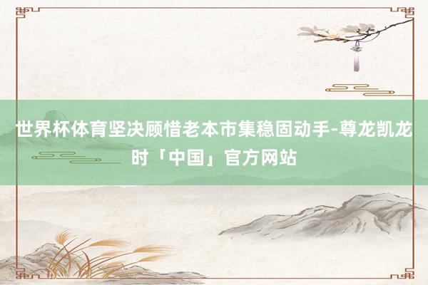 世界杯体育坚决顾惜老本市集稳固动手-尊龙凯龙时「中国」官方网站
