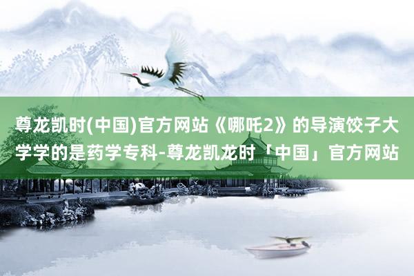 尊龙凯时(中国)官方网站《哪吒2》的导演饺子大学学的是药学专科-尊龙凯龙时「中国」官方网站