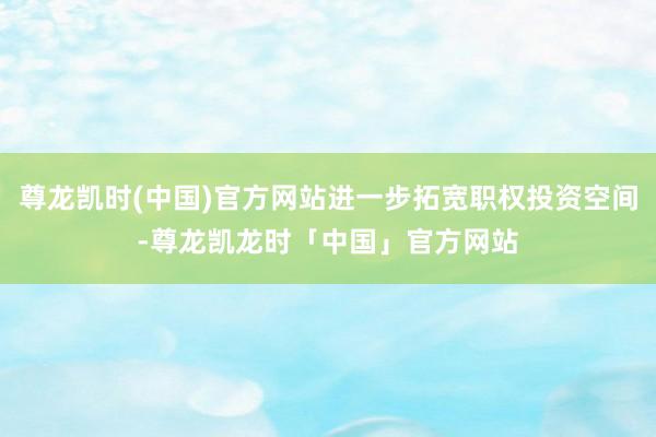尊龙凯时(中国)官方网站进一步拓宽职权投资空间-尊龙凯龙时「中国」官方网站