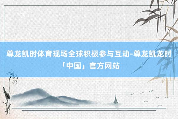 尊龙凯时体育现场全球积极参与互动-尊龙凯龙时「中国」官方网站