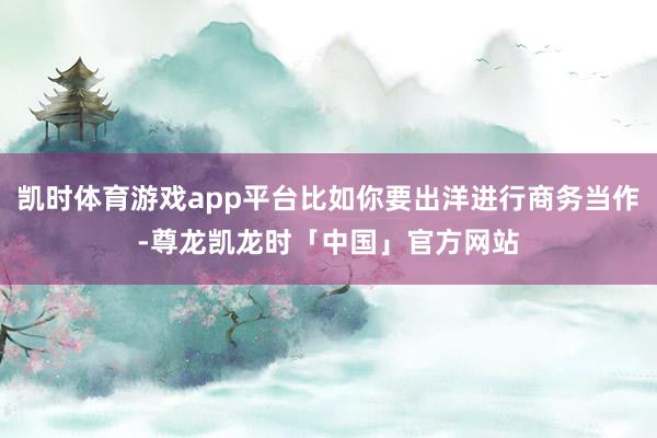 凯时体育游戏app平台比如你要出洋进行商务当作-尊龙凯龙时「中国」官方网站