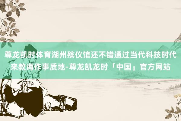 尊龙凯时体育湖州殡仪馆还不错通过当代科技时代来教诲作事质地-尊龙凯龙时「中国」官方网站