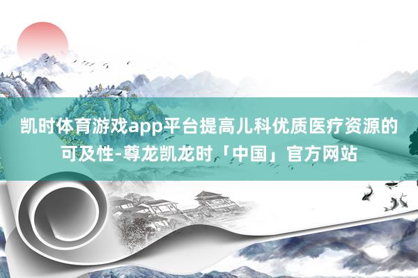 凯时体育游戏app平台提高儿科优质医疗资源的可及性-尊龙凯龙时「中国」官方网站