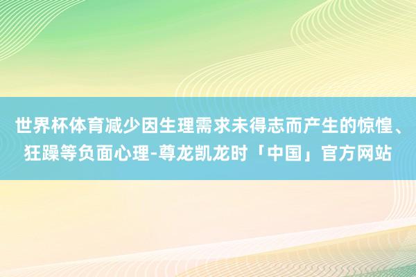 世界杯体育减少因生理需求未得志而产生的惊惶、狂躁等负面心理-尊龙凯龙时「中国」官方网站