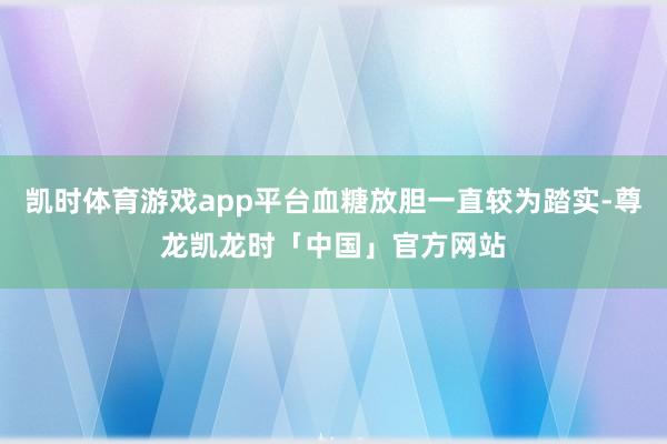 凯时体育游戏app平台血糖放胆一直较为踏实-尊龙凯龙时「中国」官方网站