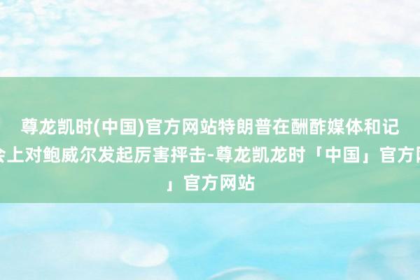 尊龙凯时(中国)官方网站特朗普在酬酢媒体和记者会上对鲍威尔发起厉害抨击-尊龙凯龙时「中国」官方网站